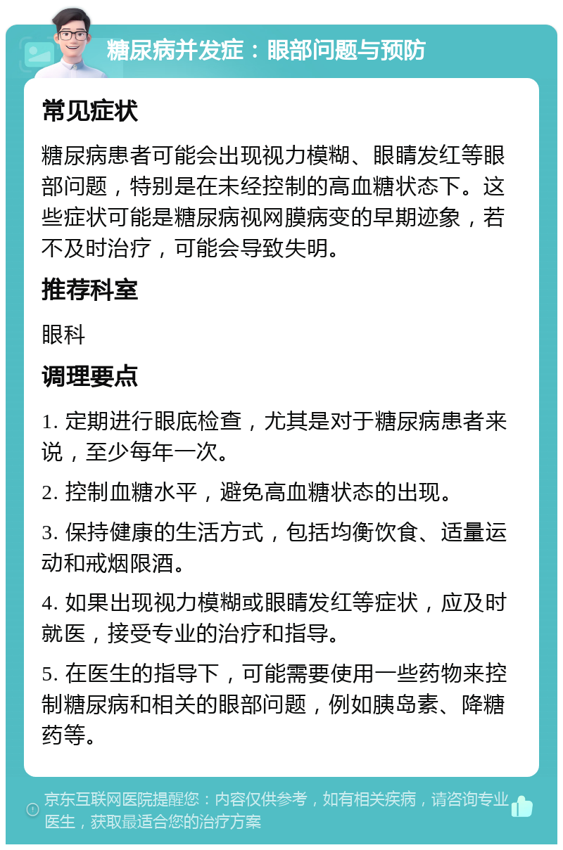 糖尿病并发症：眼部问题与预防 常见症状 糖尿病患者可能会出现视力模糊、眼睛发红等眼部问题，特别是在未经控制的高血糖状态下。这些症状可能是糖尿病视网膜病变的早期迹象，若不及时治疗，可能会导致失明。 推荐科室 眼科 调理要点 1. 定期进行眼底检查，尤其是对于糖尿病患者来说，至少每年一次。 2. 控制血糖水平，避免高血糖状态的出现。 3. 保持健康的生活方式，包括均衡饮食、适量运动和戒烟限酒。 4. 如果出现视力模糊或眼睛发红等症状，应及时就医，接受专业的治疗和指导。 5. 在医生的指导下，可能需要使用一些药物来控制糖尿病和相关的眼部问题，例如胰岛素、降糖药等。