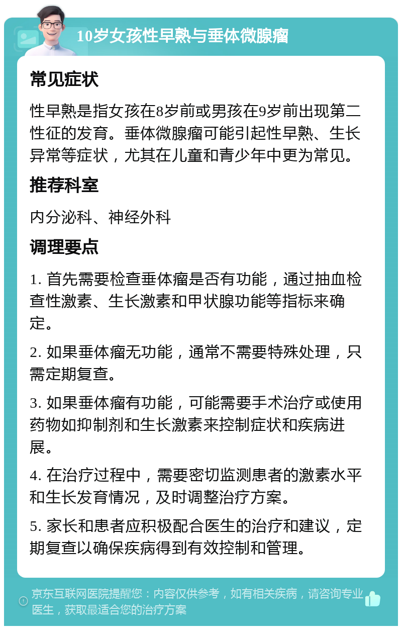 10岁女孩性早熟与垂体微腺瘤 常见症状 性早熟是指女孩在8岁前或男孩在9岁前出现第二性征的发育。垂体微腺瘤可能引起性早熟、生长异常等症状，尤其在儿童和青少年中更为常见。 推荐科室 内分泌科、神经外科 调理要点 1. 首先需要检查垂体瘤是否有功能，通过抽血检查性激素、生长激素和甲状腺功能等指标来确定。 2. 如果垂体瘤无功能，通常不需要特殊处理，只需定期复查。 3. 如果垂体瘤有功能，可能需要手术治疗或使用药物如抑制剂和生长激素来控制症状和疾病进展。 4. 在治疗过程中，需要密切监测患者的激素水平和生长发育情况，及时调整治疗方案。 5. 家长和患者应积极配合医生的治疗和建议，定期复查以确保疾病得到有效控制和管理。