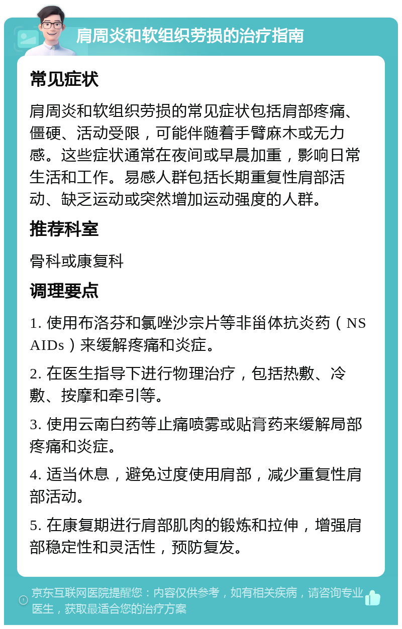 肩周炎和软组织劳损的治疗指南 常见症状 肩周炎和软组织劳损的常见症状包括肩部疼痛、僵硬、活动受限，可能伴随着手臂麻木或无力感。这些症状通常在夜间或早晨加重，影响日常生活和工作。易感人群包括长期重复性肩部活动、缺乏运动或突然增加运动强度的人群。 推荐科室 骨科或康复科 调理要点 1. 使用布洛芬和氯唑沙宗片等非甾体抗炎药（NSAIDs）来缓解疼痛和炎症。 2. 在医生指导下进行物理治疗，包括热敷、冷敷、按摩和牵引等。 3. 使用云南白药等止痛喷雾或贴膏药来缓解局部疼痛和炎症。 4. 适当休息，避免过度使用肩部，减少重复性肩部活动。 5. 在康复期进行肩部肌肉的锻炼和拉伸，增强肩部稳定性和灵活性，预防复发。