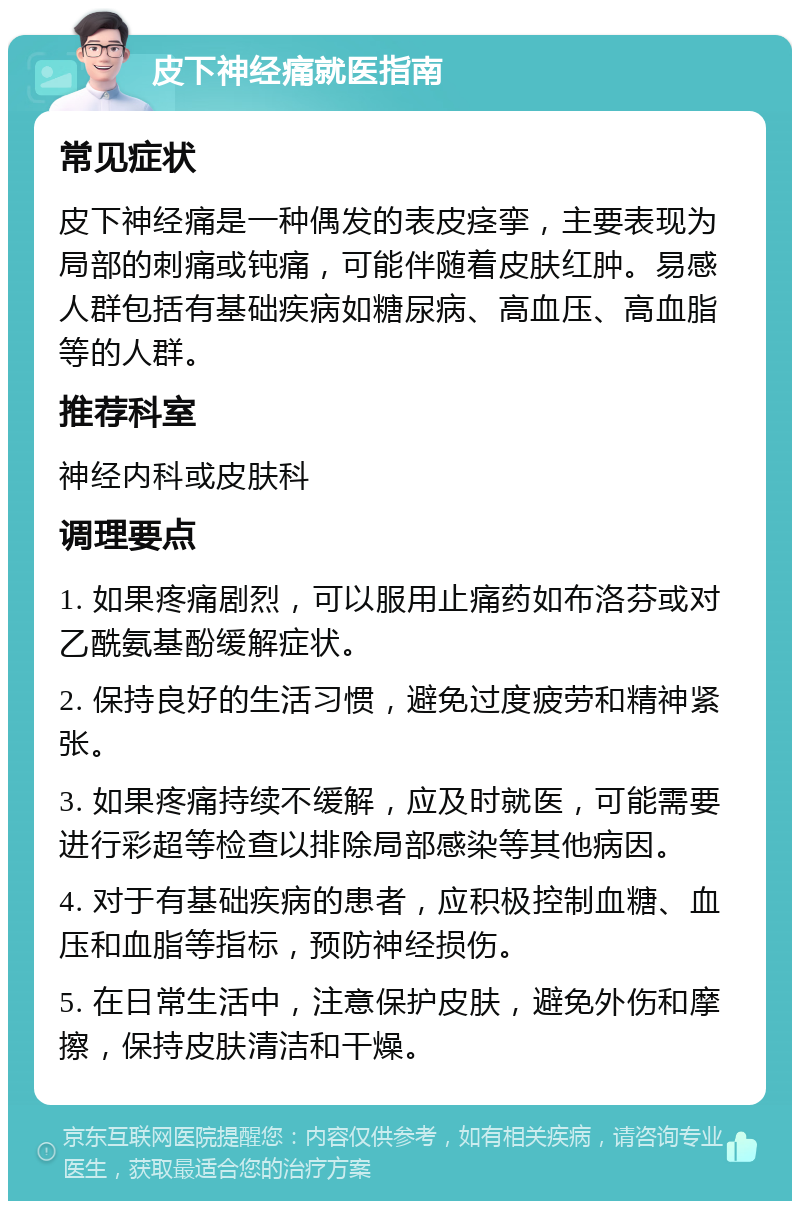 皮下神经痛就医指南 常见症状 皮下神经痛是一种偶发的表皮痉挛，主要表现为局部的刺痛或钝痛，可能伴随着皮肤红肿。易感人群包括有基础疾病如糖尿病、高血压、高血脂等的人群。 推荐科室 神经内科或皮肤科 调理要点 1. 如果疼痛剧烈，可以服用止痛药如布洛芬或对乙酰氨基酚缓解症状。 2. 保持良好的生活习惯，避免过度疲劳和精神紧张。 3. 如果疼痛持续不缓解，应及时就医，可能需要进行彩超等检查以排除局部感染等其他病因。 4. 对于有基础疾病的患者，应积极控制血糖、血压和血脂等指标，预防神经损伤。 5. 在日常生活中，注意保护皮肤，避免外伤和摩擦，保持皮肤清洁和干燥。