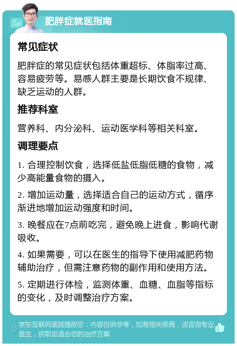 肥胖症就医指南 常见症状 肥胖症的常见症状包括体重超标、体脂率过高、容易疲劳等。易感人群主要是长期饮食不规律、缺乏运动的人群。 推荐科室 营养科、内分泌科、运动医学科等相关科室。 调理要点 1. 合理控制饮食，选择低盐低脂低糖的食物，减少高能量食物的摄入。 2. 增加运动量，选择适合自己的运动方式，循序渐进地增加运动强度和时间。 3. 晚餐应在7点前吃完，避免晚上进食，影响代谢吸收。 4. 如果需要，可以在医生的指导下使用减肥药物辅助治疗，但需注意药物的副作用和使用方法。 5. 定期进行体检，监测体重、血糖、血脂等指标的变化，及时调整治疗方案。