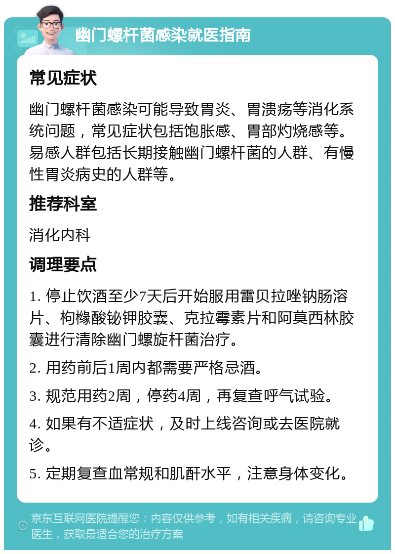 幽门螺杆菌感染就医指南 常见症状 幽门螺杆菌感染可能导致胃炎、胃溃疡等消化系统问题，常见症状包括饱胀感、胃部灼烧感等。易感人群包括长期接触幽门螺杆菌的人群、有慢性胃炎病史的人群等。 推荐科室 消化内科 调理要点 1. 停止饮酒至少7天后开始服用雷贝拉唑钠肠溶片、枸橼酸铋钾胶囊、克拉霉素片和阿莫西林胶囊进行清除幽门螺旋杆菌治疗。 2. 用药前后1周内都需要严格忌酒。 3. 规范用药2周，停药4周，再复查呼气试验。 4. 如果有不适症状，及时上线咨询或去医院就诊。 5. 定期复查血常规和肌酐水平，注意身体变化。