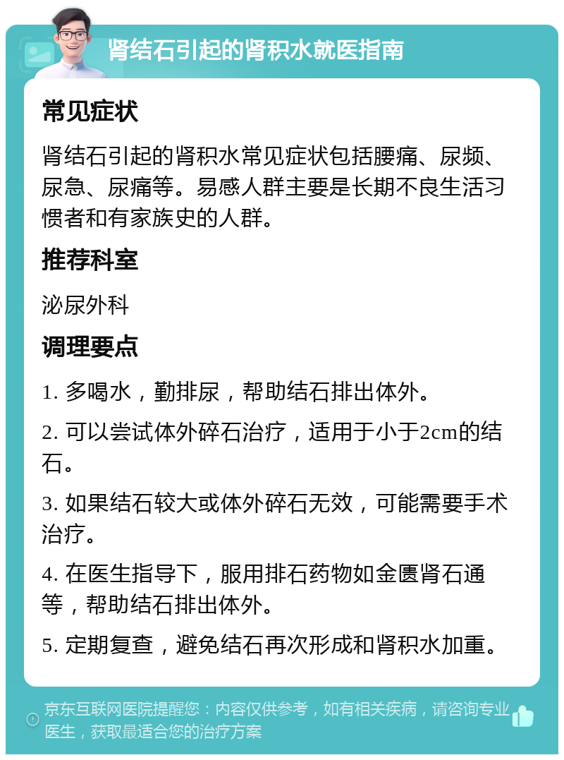 肾结石引起的肾积水就医指南 常见症状 肾结石引起的肾积水常见症状包括腰痛、尿频、尿急、尿痛等。易感人群主要是长期不良生活习惯者和有家族史的人群。 推荐科室 泌尿外科 调理要点 1. 多喝水，勤排尿，帮助结石排出体外。 2. 可以尝试体外碎石治疗，适用于小于2cm的结石。 3. 如果结石较大或体外碎石无效，可能需要手术治疗。 4. 在医生指导下，服用排石药物如金匮肾石通等，帮助结石排出体外。 5. 定期复查，避免结石再次形成和肾积水加重。