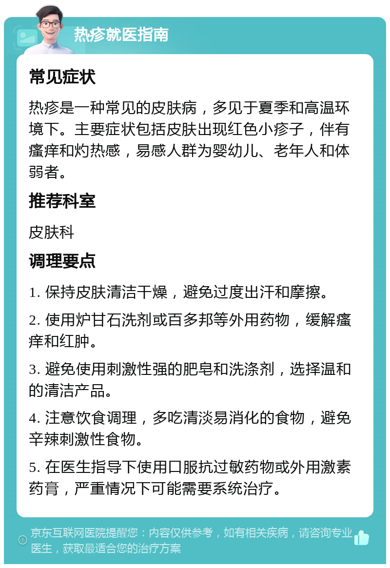 热疹就医指南 常见症状 热疹是一种常见的皮肤病，多见于夏季和高温环境下。主要症状包括皮肤出现红色小疹子，伴有瘙痒和灼热感，易感人群为婴幼儿、老年人和体弱者。 推荐科室 皮肤科 调理要点 1. 保持皮肤清洁干燥，避免过度出汗和摩擦。 2. 使用炉甘石洗剂或百多邦等外用药物，缓解瘙痒和红肿。 3. 避免使用刺激性强的肥皂和洗涤剂，选择温和的清洁产品。 4. 注意饮食调理，多吃清淡易消化的食物，避免辛辣刺激性食物。 5. 在医生指导下使用口服抗过敏药物或外用激素药膏，严重情况下可能需要系统治疗。