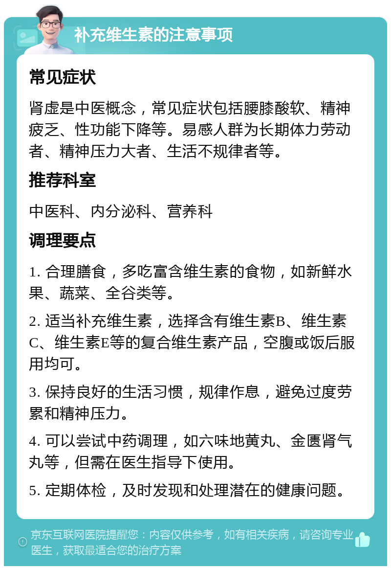 补充维生素的注意事项 常见症状 肾虚是中医概念，常见症状包括腰膝酸软、精神疲乏、性功能下降等。易感人群为长期体力劳动者、精神压力大者、生活不规律者等。 推荐科室 中医科、内分泌科、营养科 调理要点 1. 合理膳食，多吃富含维生素的食物，如新鲜水果、蔬菜、全谷类等。 2. 适当补充维生素，选择含有维生素B、维生素C、维生素E等的复合维生素产品，空腹或饭后服用均可。 3. 保持良好的生活习惯，规律作息，避免过度劳累和精神压力。 4. 可以尝试中药调理，如六味地黄丸、金匮肾气丸等，但需在医生指导下使用。 5. 定期体检，及时发现和处理潜在的健康问题。