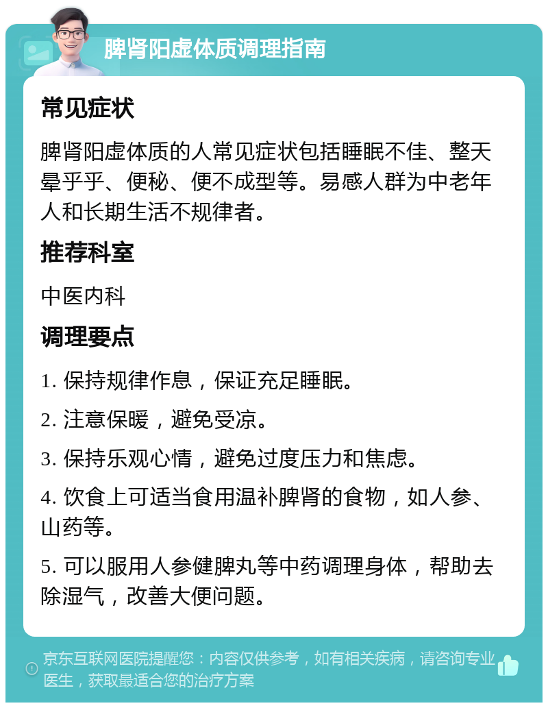 脾肾阳虚体质调理指南 常见症状 脾肾阳虚体质的人常见症状包括睡眠不佳、整天晕乎乎、便秘、便不成型等。易感人群为中老年人和长期生活不规律者。 推荐科室 中医内科 调理要点 1. 保持规律作息，保证充足睡眠。 2. 注意保暖，避免受凉。 3. 保持乐观心情，避免过度压力和焦虑。 4. 饮食上可适当食用温补脾肾的食物，如人参、山药等。 5. 可以服用人参健脾丸等中药调理身体，帮助去除湿气，改善大便问题。