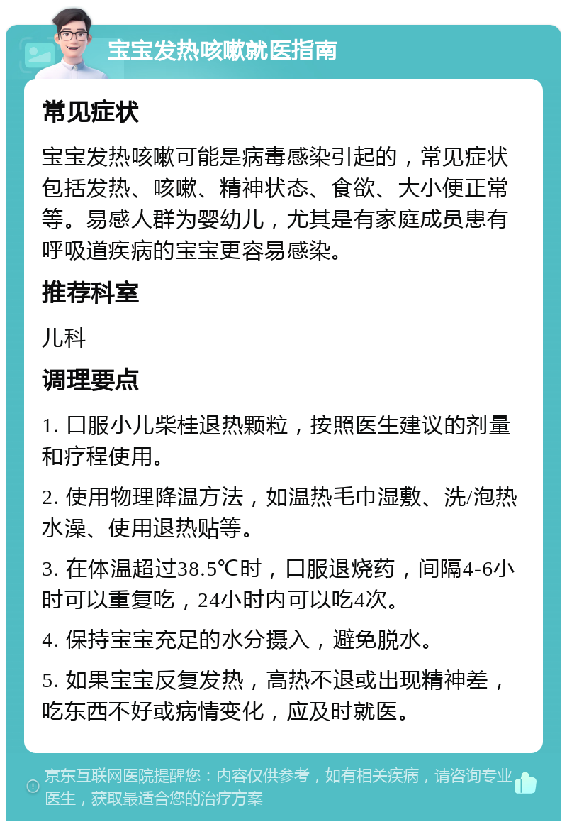 宝宝发热咳嗽就医指南 常见症状 宝宝发热咳嗽可能是病毒感染引起的，常见症状包括发热、咳嗽、精神状态、食欲、大小便正常等。易感人群为婴幼儿，尤其是有家庭成员患有呼吸道疾病的宝宝更容易感染。 推荐科室 儿科 调理要点 1. 口服小儿柴桂退热颗粒，按照医生建议的剂量和疗程使用。 2. 使用物理降温方法，如温热毛巾湿敷、洗/泡热水澡、使用退热贴等。 3. 在体温超过38.5℃时，口服退烧药，间隔4-6小时可以重复吃，24小时内可以吃4次。 4. 保持宝宝充足的水分摄入，避免脱水。 5. 如果宝宝反复发热，高热不退或出现精神差，吃东西不好或病情变化，应及时就医。