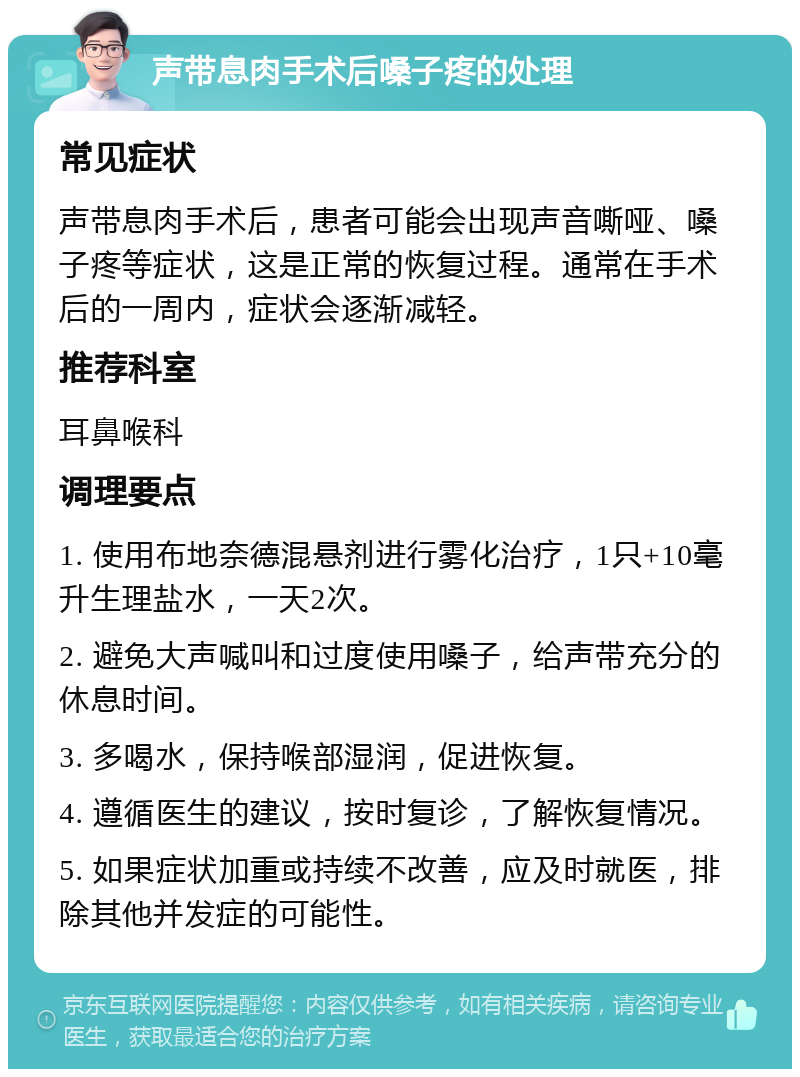 声带息肉手术后嗓子疼的处理 常见症状 声带息肉手术后，患者可能会出现声音嘶哑、嗓子疼等症状，这是正常的恢复过程。通常在手术后的一周内，症状会逐渐减轻。 推荐科室 耳鼻喉科 调理要点 1. 使用布地奈德混悬剂进行雾化治疗，1只+10毫升生理盐水，一天2次。 2. 避免大声喊叫和过度使用嗓子，给声带充分的休息时间。 3. 多喝水，保持喉部湿润，促进恢复。 4. 遵循医生的建议，按时复诊，了解恢复情况。 5. 如果症状加重或持续不改善，应及时就医，排除其他并发症的可能性。