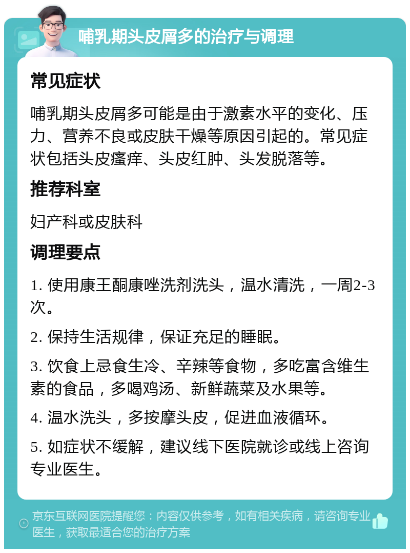 哺乳期头皮屑多的治疗与调理 常见症状 哺乳期头皮屑多可能是由于激素水平的变化、压力、营养不良或皮肤干燥等原因引起的。常见症状包括头皮瘙痒、头皮红肿、头发脱落等。 推荐科室 妇产科或皮肤科 调理要点 1. 使用康王酮康唑洗剂洗头，温水清洗，一周2-3次。 2. 保持生活规律，保证充足的睡眠。 3. 饮食上忌食生冷、辛辣等食物，多吃富含维生素的食品，多喝鸡汤、新鲜蔬菜及水果等。 4. 温水洗头，多按摩头皮，促进血液循环。 5. 如症状不缓解，建议线下医院就诊或线上咨询专业医生。