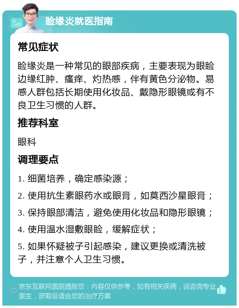 睑缘炎就医指南 常见症状 睑缘炎是一种常见的眼部疾病，主要表现为眼睑边缘红肿、瘙痒、灼热感，伴有黄色分泌物。易感人群包括长期使用化妆品、戴隐形眼镜或有不良卫生习惯的人群。 推荐科室 眼科 调理要点 1. 细菌培养，确定感染源； 2. 使用抗生素眼药水或眼膏，如莫西沙星眼膏； 3. 保持眼部清洁，避免使用化妆品和隐形眼镜； 4. 使用温水湿敷眼睑，缓解症状； 5. 如果怀疑被子引起感染，建议更换或清洗被子，并注意个人卫生习惯。