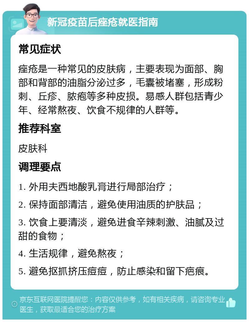 新冠疫苗后痤疮就医指南 常见症状 痤疮是一种常见的皮肤病，主要表现为面部、胸部和背部的油脂分泌过多，毛囊被堵塞，形成粉刺、丘疹、脓疱等多种皮损。易感人群包括青少年、经常熬夜、饮食不规律的人群等。 推荐科室 皮肤科 调理要点 1. 外用夫西地酸乳膏进行局部治疗； 2. 保持面部清洁，避免使用油质的护肤品； 3. 饮食上要清淡，避免进食辛辣刺激、油腻及过甜的食物； 4. 生活规律，避免熬夜； 5. 避免抠抓挤压痘痘，防止感染和留下疤痕。