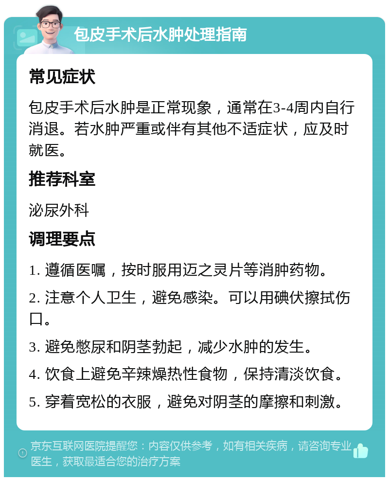 包皮手术后水肿处理指南 常见症状 包皮手术后水肿是正常现象，通常在3-4周内自行消退。若水肿严重或伴有其他不适症状，应及时就医。 推荐科室 泌尿外科 调理要点 1. 遵循医嘱，按时服用迈之灵片等消肿药物。 2. 注意个人卫生，避免感染。可以用碘伏擦拭伤口。 3. 避免憋尿和阴茎勃起，减少水肿的发生。 4. 饮食上避免辛辣燥热性食物，保持清淡饮食。 5. 穿着宽松的衣服，避免对阴茎的摩擦和刺激。