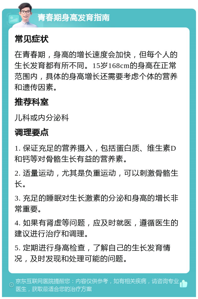 青春期身高发育指南 常见症状 在青春期，身高的增长速度会加快，但每个人的生长发育都有所不同。15岁168cm的身高在正常范围内，具体的身高增长还需要考虑个体的营养和遗传因素。 推荐科室 儿科或内分泌科 调理要点 1. 保证充足的营养摄入，包括蛋白质、维生素D和钙等对骨骼生长有益的营养素。 2. 适量运动，尤其是负重运动，可以刺激骨骼生长。 3. 充足的睡眠对生长激素的分泌和身高的增长非常重要。 4. 如果有肾虚等问题，应及时就医，遵循医生的建议进行治疗和调理。 5. 定期进行身高检查，了解自己的生长发育情况，及时发现和处理可能的问题。