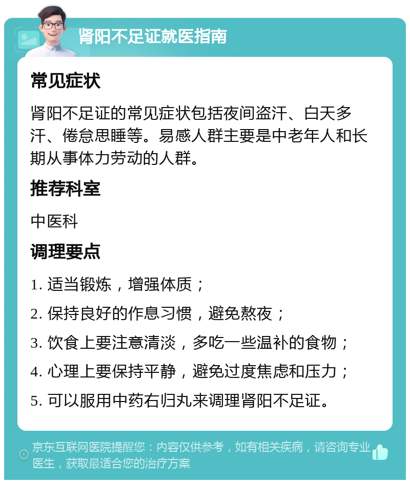 肾阳不足证就医指南 常见症状 肾阳不足证的常见症状包括夜间盗汗、白天多汗、倦怠思睡等。易感人群主要是中老年人和长期从事体力劳动的人群。 推荐科室 中医科 调理要点 1. 适当锻炼，增强体质； 2. 保持良好的作息习惯，避免熬夜； 3. 饮食上要注意清淡，多吃一些温补的食物； 4. 心理上要保持平静，避免过度焦虑和压力； 5. 可以服用中药右归丸来调理肾阳不足证。