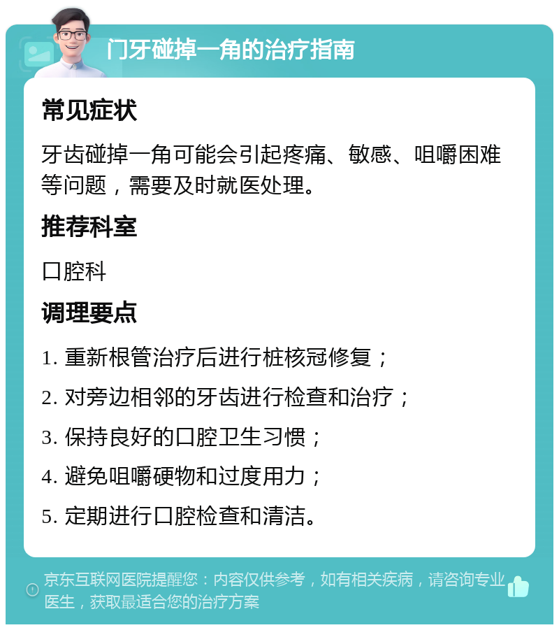 门牙碰掉一角的治疗指南 常见症状 牙齿碰掉一角可能会引起疼痛、敏感、咀嚼困难等问题，需要及时就医处理。 推荐科室 口腔科 调理要点 1. 重新根管治疗后进行桩核冠修复； 2. 对旁边相邻的牙齿进行检查和治疗； 3. 保持良好的口腔卫生习惯； 4. 避免咀嚼硬物和过度用力； 5. 定期进行口腔检查和清洁。