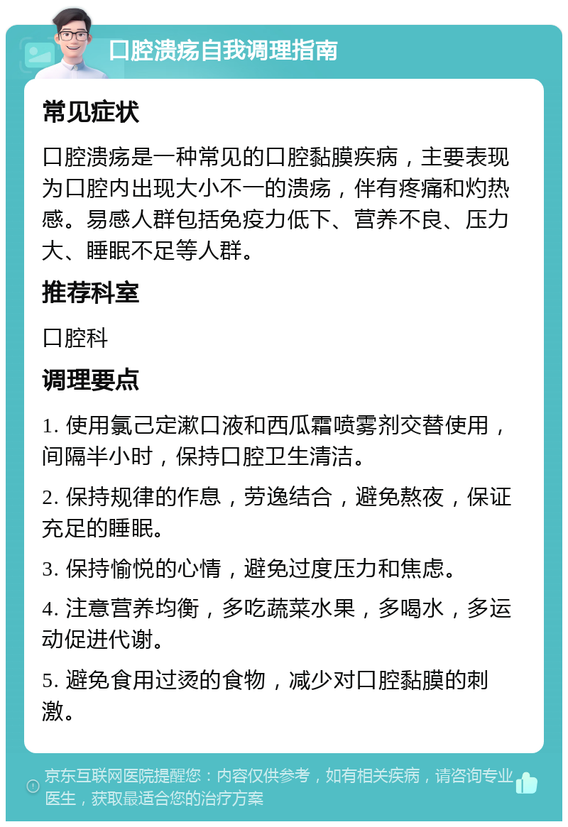 口腔溃疡自我调理指南 常见症状 口腔溃疡是一种常见的口腔黏膜疾病，主要表现为口腔内出现大小不一的溃疡，伴有疼痛和灼热感。易感人群包括免疫力低下、营养不良、压力大、睡眠不足等人群。 推荐科室 口腔科 调理要点 1. 使用氯己定漱口液和西瓜霜喷雾剂交替使用，间隔半小时，保持口腔卫生清洁。 2. 保持规律的作息，劳逸结合，避免熬夜，保证充足的睡眠。 3. 保持愉悦的心情，避免过度压力和焦虑。 4. 注意营养均衡，多吃蔬菜水果，多喝水，多运动促进代谢。 5. 避免食用过烫的食物，减少对口腔黏膜的刺激。