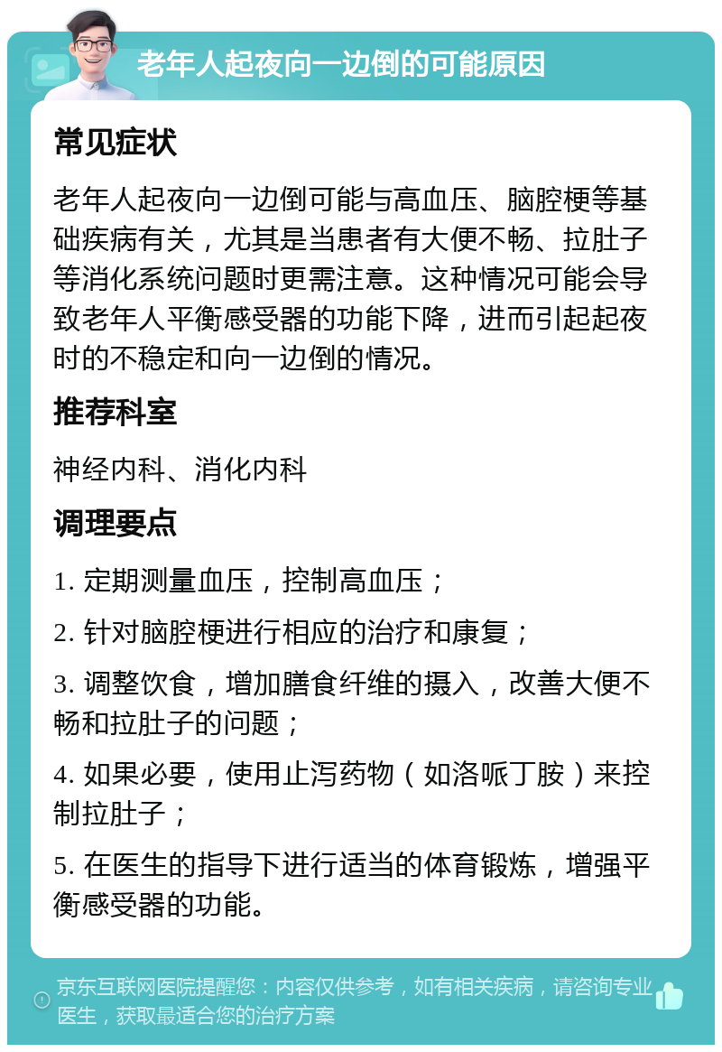 老年人起夜向一边倒的可能原因 常见症状 老年人起夜向一边倒可能与高血压、脑腔梗等基础疾病有关，尤其是当患者有大便不畅、拉肚子等消化系统问题时更需注意。这种情况可能会导致老年人平衡感受器的功能下降，进而引起起夜时的不稳定和向一边倒的情况。 推荐科室 神经内科、消化内科 调理要点 1. 定期测量血压，控制高血压； 2. 针对脑腔梗进行相应的治疗和康复； 3. 调整饮食，增加膳食纤维的摄入，改善大便不畅和拉肚子的问题； 4. 如果必要，使用止泻药物（如洛哌丁胺）来控制拉肚子； 5. 在医生的指导下进行适当的体育锻炼，增强平衡感受器的功能。