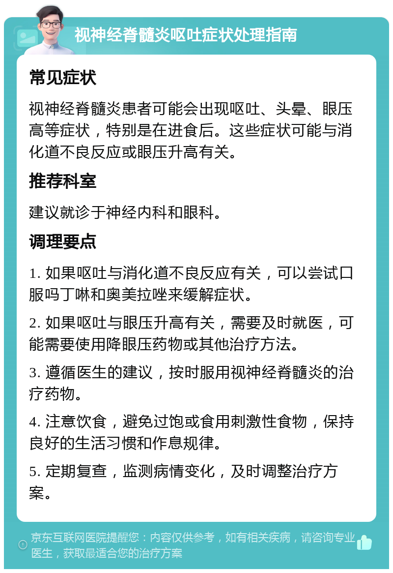 视神经脊髓炎呕吐症状处理指南 常见症状 视神经脊髓炎患者可能会出现呕吐、头晕、眼压高等症状，特别是在进食后。这些症状可能与消化道不良反应或眼压升高有关。 推荐科室 建议就诊于神经内科和眼科。 调理要点 1. 如果呕吐与消化道不良反应有关，可以尝试口服吗丁啉和奥美拉唑来缓解症状。 2. 如果呕吐与眼压升高有关，需要及时就医，可能需要使用降眼压药物或其他治疗方法。 3. 遵循医生的建议，按时服用视神经脊髓炎的治疗药物。 4. 注意饮食，避免过饱或食用刺激性食物，保持良好的生活习惯和作息规律。 5. 定期复查，监测病情变化，及时调整治疗方案。