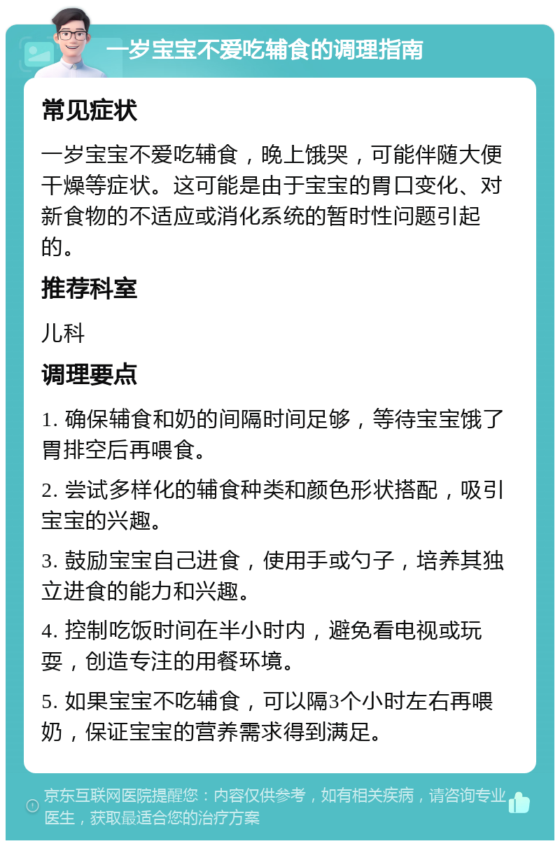 一岁宝宝不爱吃辅食的调理指南 常见症状 一岁宝宝不爱吃辅食，晚上饿哭，可能伴随大便干燥等症状。这可能是由于宝宝的胃口变化、对新食物的不适应或消化系统的暂时性问题引起的。 推荐科室 儿科 调理要点 1. 确保辅食和奶的间隔时间足够，等待宝宝饿了胃排空后再喂食。 2. 尝试多样化的辅食种类和颜色形状搭配，吸引宝宝的兴趣。 3. 鼓励宝宝自己进食，使用手或勺子，培养其独立进食的能力和兴趣。 4. 控制吃饭时间在半小时内，避免看电视或玩耍，创造专注的用餐环境。 5. 如果宝宝不吃辅食，可以隔3个小时左右再喂奶，保证宝宝的营养需求得到满足。