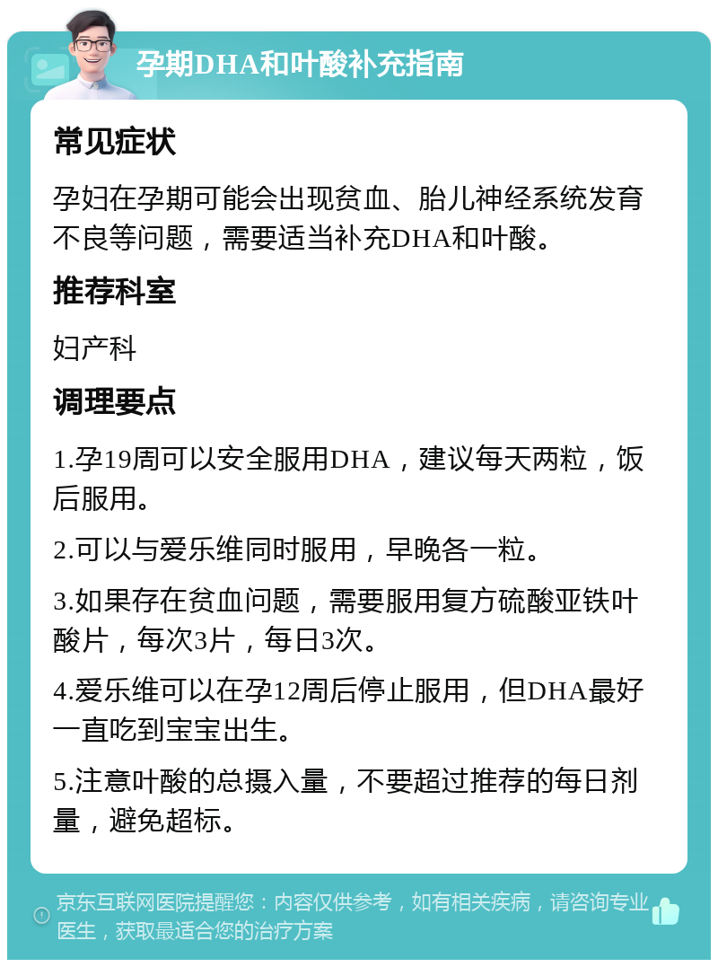 孕期DHA和叶酸补充指南 常见症状 孕妇在孕期可能会出现贫血、胎儿神经系统发育不良等问题，需要适当补充DHA和叶酸。 推荐科室 妇产科 调理要点 1.孕19周可以安全服用DHA，建议每天两粒，饭后服用。 2.可以与爱乐维同时服用，早晚各一粒。 3.如果存在贫血问题，需要服用复方硫酸亚铁叶酸片，每次3片，每日3次。 4.爱乐维可以在孕12周后停止服用，但DHA最好一直吃到宝宝出生。 5.注意叶酸的总摄入量，不要超过推荐的每日剂量，避免超标。