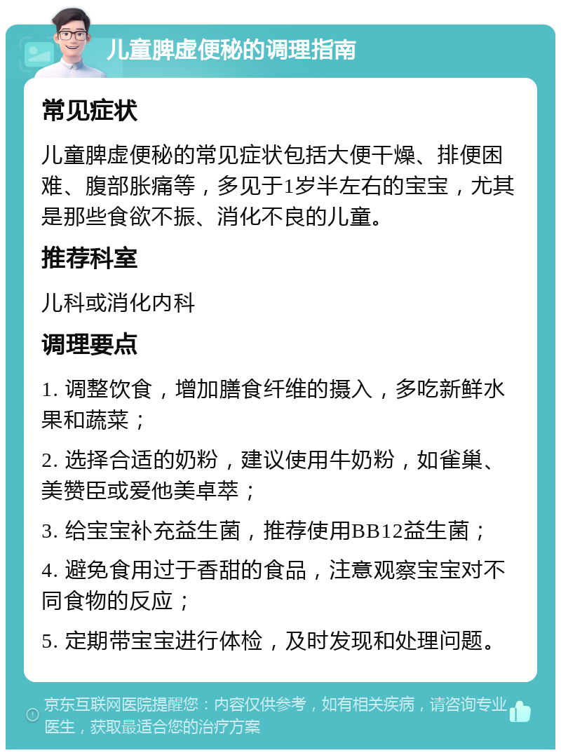 儿童脾虚便秘的调理指南 常见症状 儿童脾虚便秘的常见症状包括大便干燥、排便困难、腹部胀痛等，多见于1岁半左右的宝宝，尤其是那些食欲不振、消化不良的儿童。 推荐科室 儿科或消化内科 调理要点 1. 调整饮食，增加膳食纤维的摄入，多吃新鲜水果和蔬菜； 2. 选择合适的奶粉，建议使用牛奶粉，如雀巢、美赞臣或爱他美卓萃； 3. 给宝宝补充益生菌，推荐使用BB12益生菌； 4. 避免食用过于香甜的食品，注意观察宝宝对不同食物的反应； 5. 定期带宝宝进行体检，及时发现和处理问题。