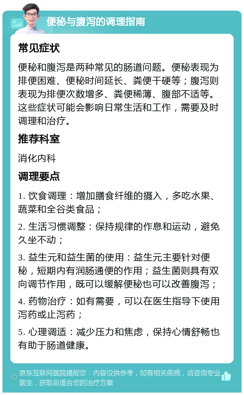 便秘与腹泻的调理指南 常见症状 便秘和腹泻是两种常见的肠道问题。便秘表现为排便困难、便秘时间延长、粪便干硬等；腹泻则表现为排便次数增多、粪便稀薄、腹部不适等。这些症状可能会影响日常生活和工作，需要及时调理和治疗。 推荐科室 消化内科 调理要点 1. 饮食调理：增加膳食纤维的摄入，多吃水果、蔬菜和全谷类食品； 2. 生活习惯调整：保持规律的作息和运动，避免久坐不动； 3. 益生元和益生菌的使用：益生元主要针对便秘，短期内有润肠通便的作用；益生菌则具有双向调节作用，既可以缓解便秘也可以改善腹泻； 4. 药物治疗：如有需要，可以在医生指导下使用泻药或止泻药； 5. 心理调适：减少压力和焦虑，保持心情舒畅也有助于肠道健康。