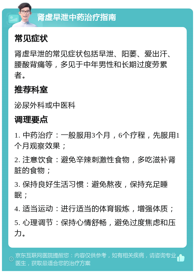 肾虚早泄中药治疗指南 常见症状 肾虚早泄的常见症状包括早泄、阳萎、爱出汗、腰酸背痛等，多见于中年男性和长期过度劳累者。 推荐科室 泌尿外科或中医科 调理要点 1. 中药治疗：一般服用3个月，6个疗程，先服用1个月观察效果； 2. 注意饮食：避免辛辣刺激性食物，多吃滋补肾脏的食物； 3. 保持良好生活习惯：避免熬夜，保持充足睡眠； 4. 适当运动：进行适当的体育锻炼，增强体质； 5. 心理调节：保持心情舒畅，避免过度焦虑和压力。