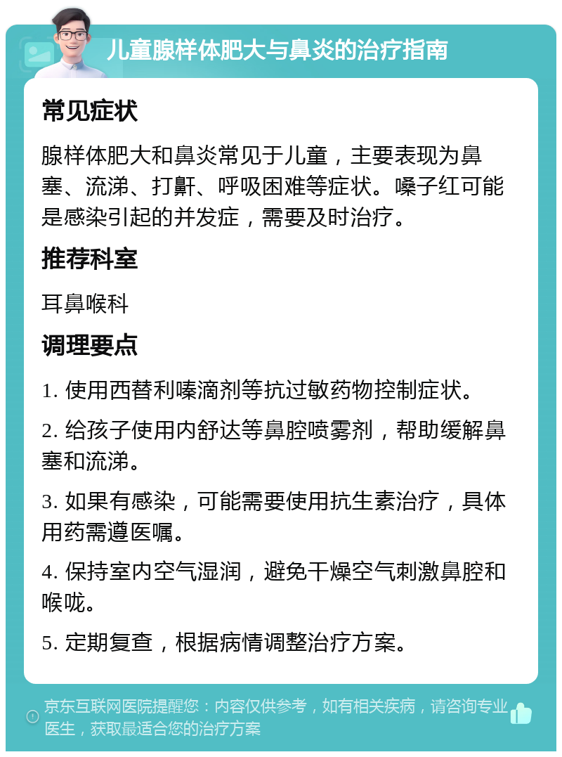 儿童腺样体肥大与鼻炎的治疗指南 常见症状 腺样体肥大和鼻炎常见于儿童，主要表现为鼻塞、流涕、打鼾、呼吸困难等症状。嗓子红可能是感染引起的并发症，需要及时治疗。 推荐科室 耳鼻喉科 调理要点 1. 使用西替利嗪滴剂等抗过敏药物控制症状。 2. 给孩子使用内舒达等鼻腔喷雾剂，帮助缓解鼻塞和流涕。 3. 如果有感染，可能需要使用抗生素治疗，具体用药需遵医嘱。 4. 保持室内空气湿润，避免干燥空气刺激鼻腔和喉咙。 5. 定期复查，根据病情调整治疗方案。