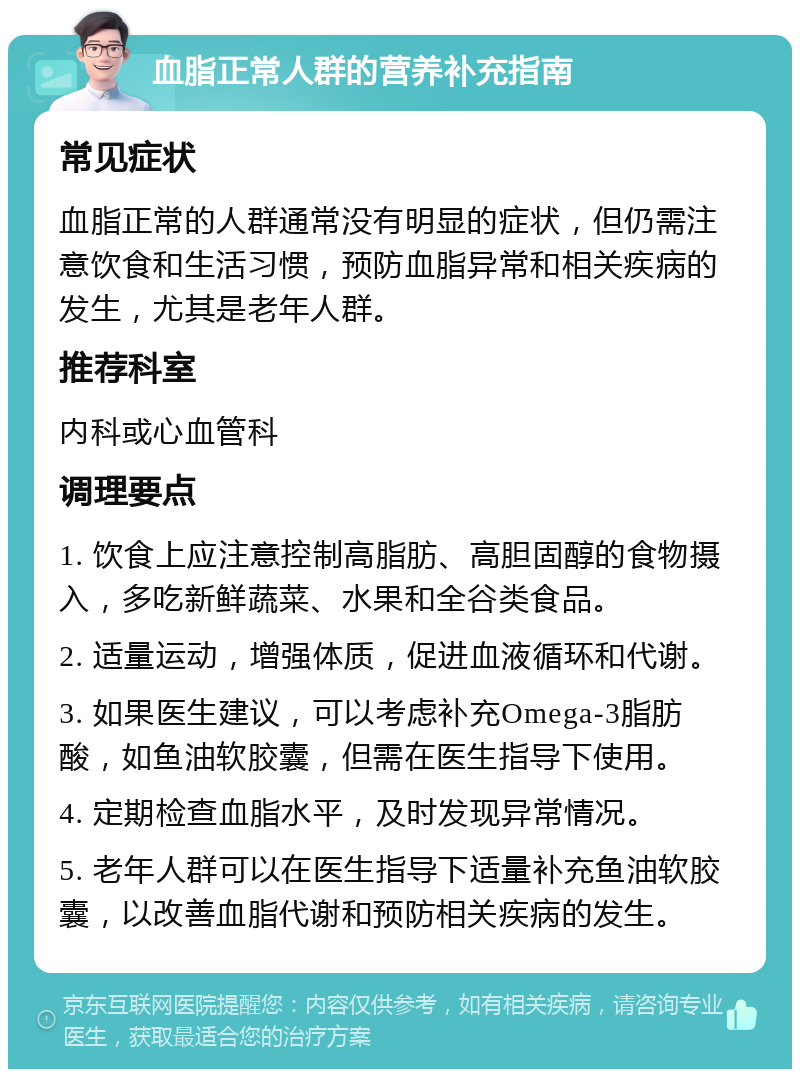 血脂正常人群的营养补充指南 常见症状 血脂正常的人群通常没有明显的症状，但仍需注意饮食和生活习惯，预防血脂异常和相关疾病的发生，尤其是老年人群。 推荐科室 内科或心血管科 调理要点 1. 饮食上应注意控制高脂肪、高胆固醇的食物摄入，多吃新鲜蔬菜、水果和全谷类食品。 2. 适量运动，增强体质，促进血液循环和代谢。 3. 如果医生建议，可以考虑补充Omega-3脂肪酸，如鱼油软胶囊，但需在医生指导下使用。 4. 定期检查血脂水平，及时发现异常情况。 5. 老年人群可以在医生指导下适量补充鱼油软胶囊，以改善血脂代谢和预防相关疾病的发生。