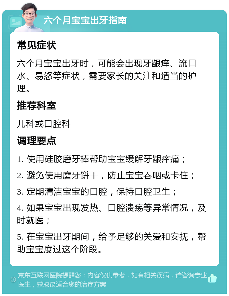 六个月宝宝出牙指南 常见症状 六个月宝宝出牙时，可能会出现牙龈痒、流口水、易怒等症状，需要家长的关注和适当的护理。 推荐科室 儿科或口腔科 调理要点 1. 使用硅胶磨牙棒帮助宝宝缓解牙龈痒痛； 2. 避免使用磨牙饼干，防止宝宝吞咽或卡住； 3. 定期清洁宝宝的口腔，保持口腔卫生； 4. 如果宝宝出现发热、口腔溃疡等异常情况，及时就医； 5. 在宝宝出牙期间，给予足够的关爱和安抚，帮助宝宝度过这个阶段。