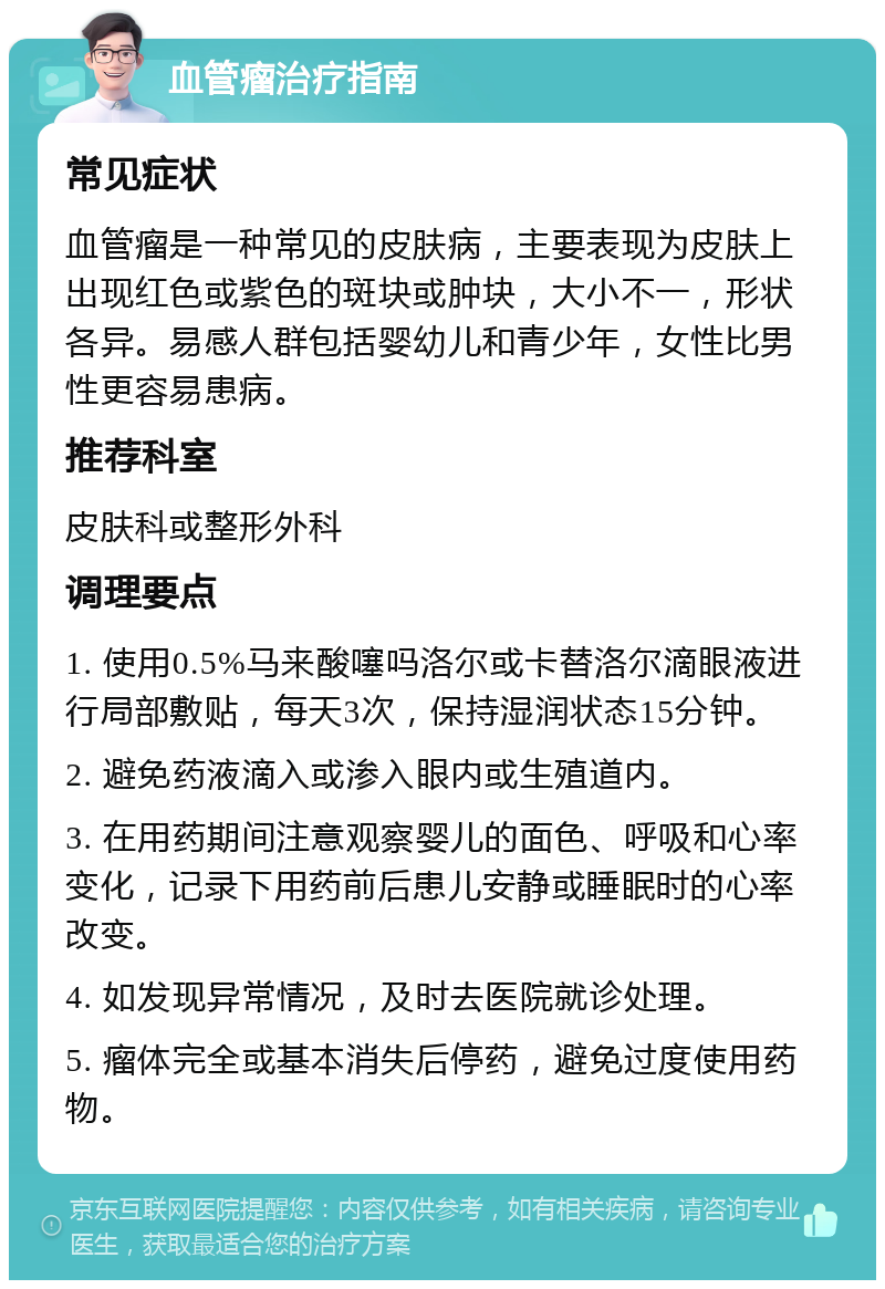 血管瘤治疗指南 常见症状 血管瘤是一种常见的皮肤病，主要表现为皮肤上出现红色或紫色的斑块或肿块，大小不一，形状各异。易感人群包括婴幼儿和青少年，女性比男性更容易患病。 推荐科室 皮肤科或整形外科 调理要点 1. 使用0.5%马来酸噻吗洛尔或卡替洛尔滴眼液进行局部敷贴，每天3次，保持湿润状态15分钟。 2. 避免药液滴入或渗入眼内或生殖道内。 3. 在用药期间注意观察婴儿的面色、呼吸和心率变化，记录下用药前后患儿安静或睡眠时的心率改变。 4. 如发现异常情况，及时去医院就诊处理。 5. 瘤体完全或基本消失后停药，避免过度使用药物。