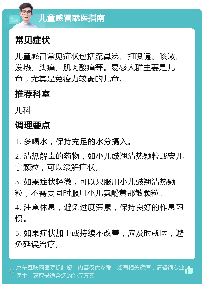 儿童感冒就医指南 常见症状 儿童感冒常见症状包括流鼻涕、打喷嚏、咳嗽、发热、头痛、肌肉酸痛等。易感人群主要是儿童，尤其是免疫力较弱的儿童。 推荐科室 儿科 调理要点 1. 多喝水，保持充足的水分摄入。 2. 清热解毒的药物，如小儿豉翘清热颗粒或安儿宁颗粒，可以缓解症状。 3. 如果症状轻微，可以只服用小儿豉翘清热颗粒，不需要同时服用小儿氨酚黄那敏颗粒。 4. 注意休息，避免过度劳累，保持良好的作息习惯。 5. 如果症状加重或持续不改善，应及时就医，避免延误治疗。