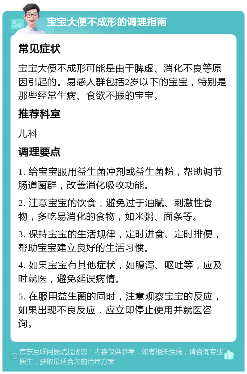 宝宝大便不成形的调理指南 常见症状 宝宝大便不成形可能是由于脾虚、消化不良等原因引起的。易感人群包括2岁以下的宝宝，特别是那些经常生病、食欲不振的宝宝。 推荐科室 儿科 调理要点 1. 给宝宝服用益生菌冲剂或益生菌粉，帮助调节肠道菌群，改善消化吸收功能。 2. 注意宝宝的饮食，避免过于油腻、刺激性食物，多吃易消化的食物，如米粥、面条等。 3. 保持宝宝的生活规律，定时进食、定时排便，帮助宝宝建立良好的生活习惯。 4. 如果宝宝有其他症状，如腹泻、呕吐等，应及时就医，避免延误病情。 5. 在服用益生菌的同时，注意观察宝宝的反应，如果出现不良反应，应立即停止使用并就医咨询。