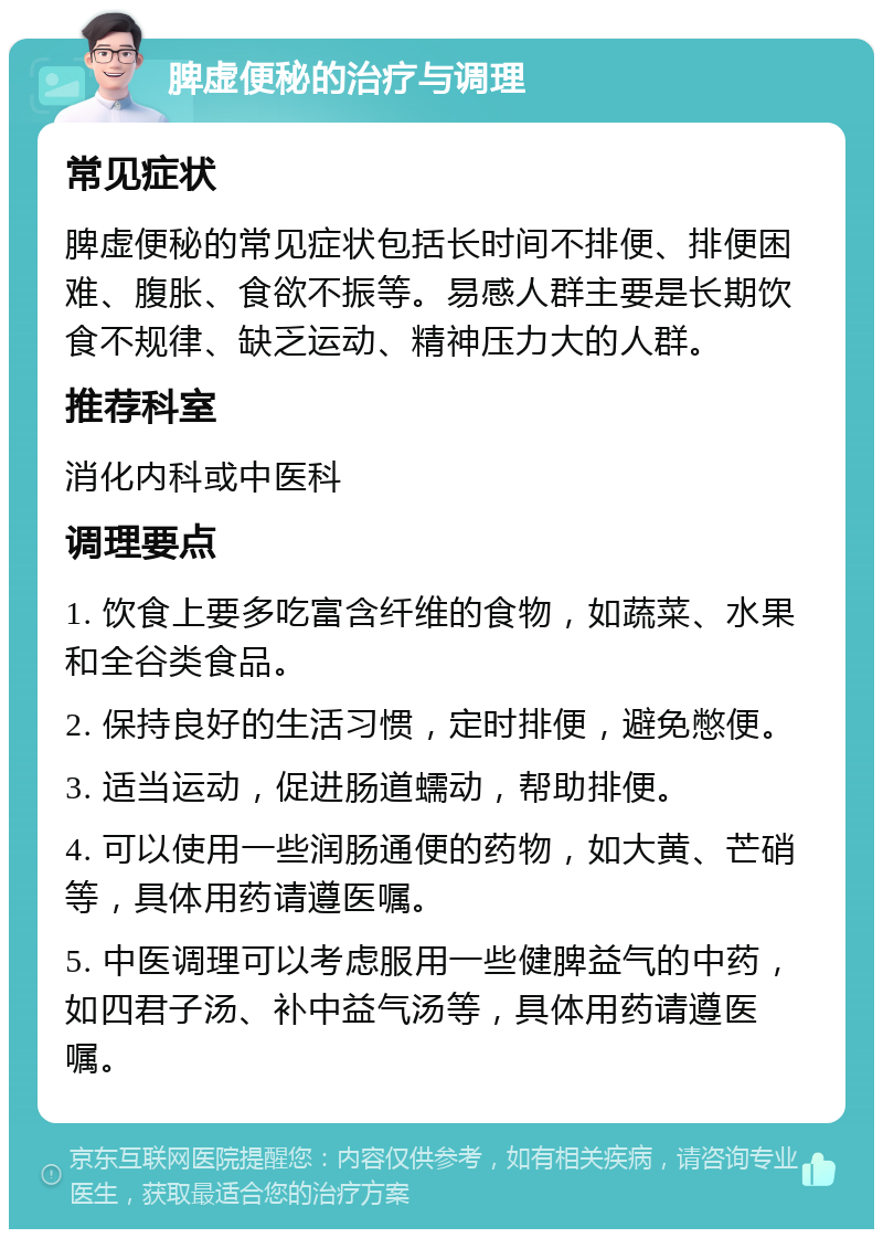 脾虚便秘的治疗与调理 常见症状 脾虚便秘的常见症状包括长时间不排便、排便困难、腹胀、食欲不振等。易感人群主要是长期饮食不规律、缺乏运动、精神压力大的人群。 推荐科室 消化内科或中医科 调理要点 1. 饮食上要多吃富含纤维的食物，如蔬菜、水果和全谷类食品。 2. 保持良好的生活习惯，定时排便，避免憋便。 3. 适当运动，促进肠道蠕动，帮助排便。 4. 可以使用一些润肠通便的药物，如大黄、芒硝等，具体用药请遵医嘱。 5. 中医调理可以考虑服用一些健脾益气的中药，如四君子汤、补中益气汤等，具体用药请遵医嘱。