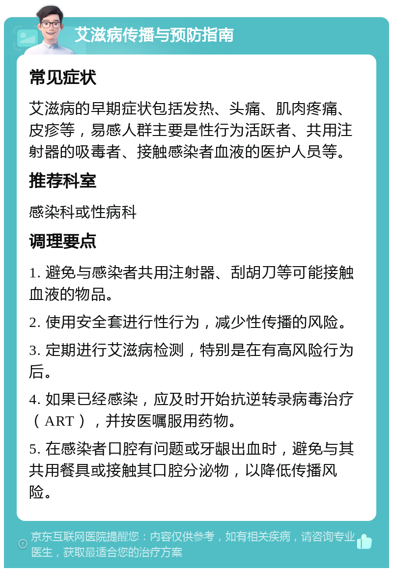 艾滋病传播与预防指南 常见症状 艾滋病的早期症状包括发热、头痛、肌肉疼痛、皮疹等，易感人群主要是性行为活跃者、共用注射器的吸毒者、接触感染者血液的医护人员等。 推荐科室 感染科或性病科 调理要点 1. 避免与感染者共用注射器、刮胡刀等可能接触血液的物品。 2. 使用安全套进行性行为，减少性传播的风险。 3. 定期进行艾滋病检测，特别是在有高风险行为后。 4. 如果已经感染，应及时开始抗逆转录病毒治疗（ART），并按医嘱服用药物。 5. 在感染者口腔有问题或牙龈出血时，避免与其共用餐具或接触其口腔分泌物，以降低传播风险。