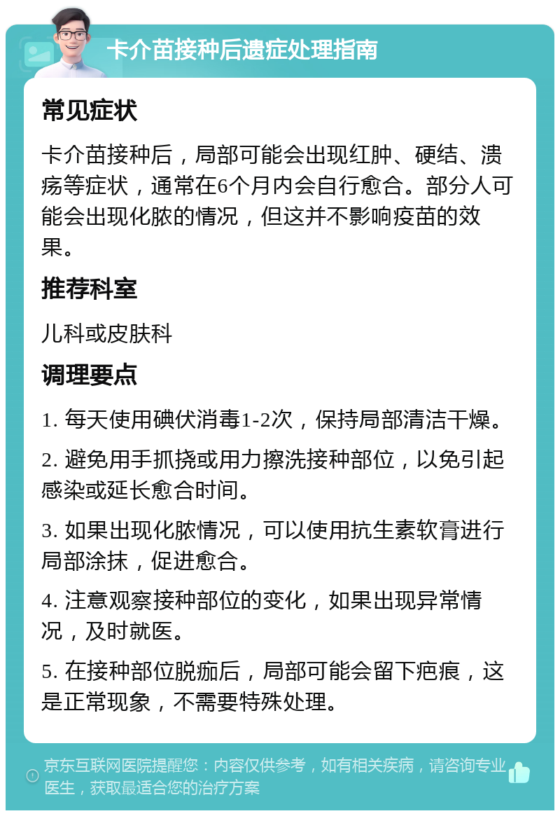 卡介苗接种后遗症处理指南 常见症状 卡介苗接种后，局部可能会出现红肿、硬结、溃疡等症状，通常在6个月内会自行愈合。部分人可能会出现化脓的情况，但这并不影响疫苗的效果。 推荐科室 儿科或皮肤科 调理要点 1. 每天使用碘伏消毒1-2次，保持局部清洁干燥。 2. 避免用手抓挠或用力擦洗接种部位，以免引起感染或延长愈合时间。 3. 如果出现化脓情况，可以使用抗生素软膏进行局部涂抹，促进愈合。 4. 注意观察接种部位的变化，如果出现异常情况，及时就医。 5. 在接种部位脱痂后，局部可能会留下疤痕，这是正常现象，不需要特殊处理。