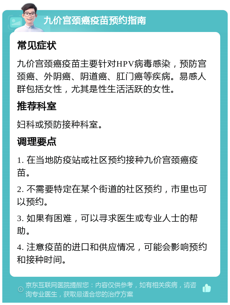 九价宫颈癌疫苗预约指南 常见症状 九价宫颈癌疫苗主要针对HPV病毒感染，预防宫颈癌、外阴癌、阴道癌、肛门癌等疾病。易感人群包括女性，尤其是性生活活跃的女性。 推荐科室 妇科或预防接种科室。 调理要点 1. 在当地防疫站或社区预约接种九价宫颈癌疫苗。 2. 不需要特定在某个街道的社区预约，市里也可以预约。 3. 如果有困难，可以寻求医生或专业人士的帮助。 4. 注意疫苗的进口和供应情况，可能会影响预约和接种时间。