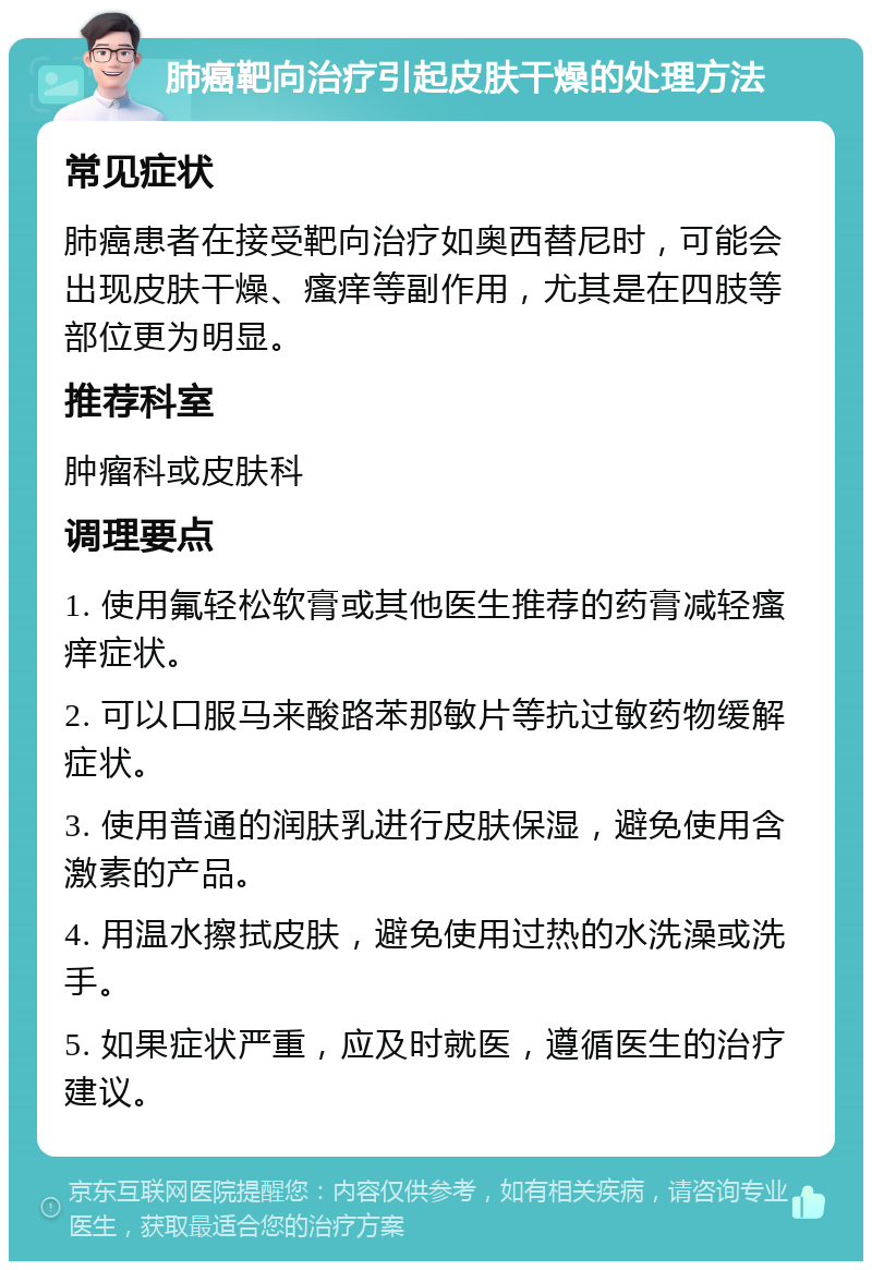 肺癌靶向治疗引起皮肤干燥的处理方法 常见症状 肺癌患者在接受靶向治疗如奥西替尼时，可能会出现皮肤干燥、瘙痒等副作用，尤其是在四肢等部位更为明显。 推荐科室 肿瘤科或皮肤科 调理要点 1. 使用氟轻松软膏或其他医生推荐的药膏减轻瘙痒症状。 2. 可以口服马来酸路苯那敏片等抗过敏药物缓解症状。 3. 使用普通的润肤乳进行皮肤保湿，避免使用含激素的产品。 4. 用温水擦拭皮肤，避免使用过热的水洗澡或洗手。 5. 如果症状严重，应及时就医，遵循医生的治疗建议。