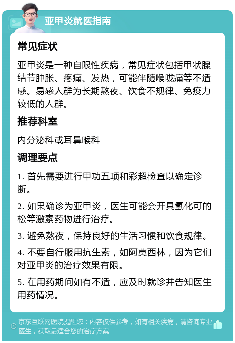 亚甲炎就医指南 常见症状 亚甲炎是一种自限性疾病，常见症状包括甲状腺结节肿胀、疼痛、发热，可能伴随喉咙痛等不适感。易感人群为长期熬夜、饮食不规律、免疫力较低的人群。 推荐科室 内分泌科或耳鼻喉科 调理要点 1. 首先需要进行甲功五项和彩超检查以确定诊断。 2. 如果确诊为亚甲炎，医生可能会开具氢化可的松等激素药物进行治疗。 3. 避免熬夜，保持良好的生活习惯和饮食规律。 4. 不要自行服用抗生素，如阿莫西林，因为它们对亚甲炎的治疗效果有限。 5. 在用药期间如有不适，应及时就诊并告知医生用药情况。