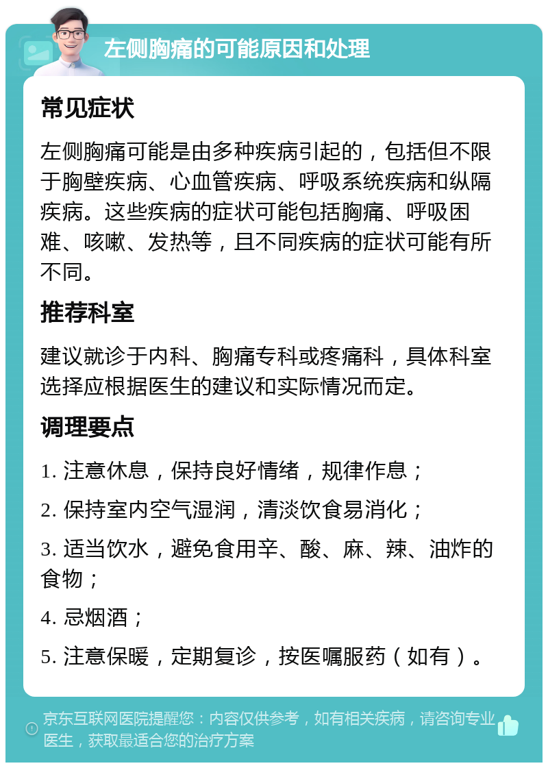 左侧胸痛的可能原因和处理 常见症状 左侧胸痛可能是由多种疾病引起的，包括但不限于胸壁疾病、心血管疾病、呼吸系统疾病和纵隔疾病。这些疾病的症状可能包括胸痛、呼吸困难、咳嗽、发热等，且不同疾病的症状可能有所不同。 推荐科室 建议就诊于内科、胸痛专科或疼痛科，具体科室选择应根据医生的建议和实际情况而定。 调理要点 1. 注意休息，保持良好情绪，规律作息； 2. 保持室内空气湿润，清淡饮食易消化； 3. 适当饮水，避免食用辛、酸、麻、辣、油炸的食物； 4. 忌烟酒； 5. 注意保暖，定期复诊，按医嘱服药（如有）。