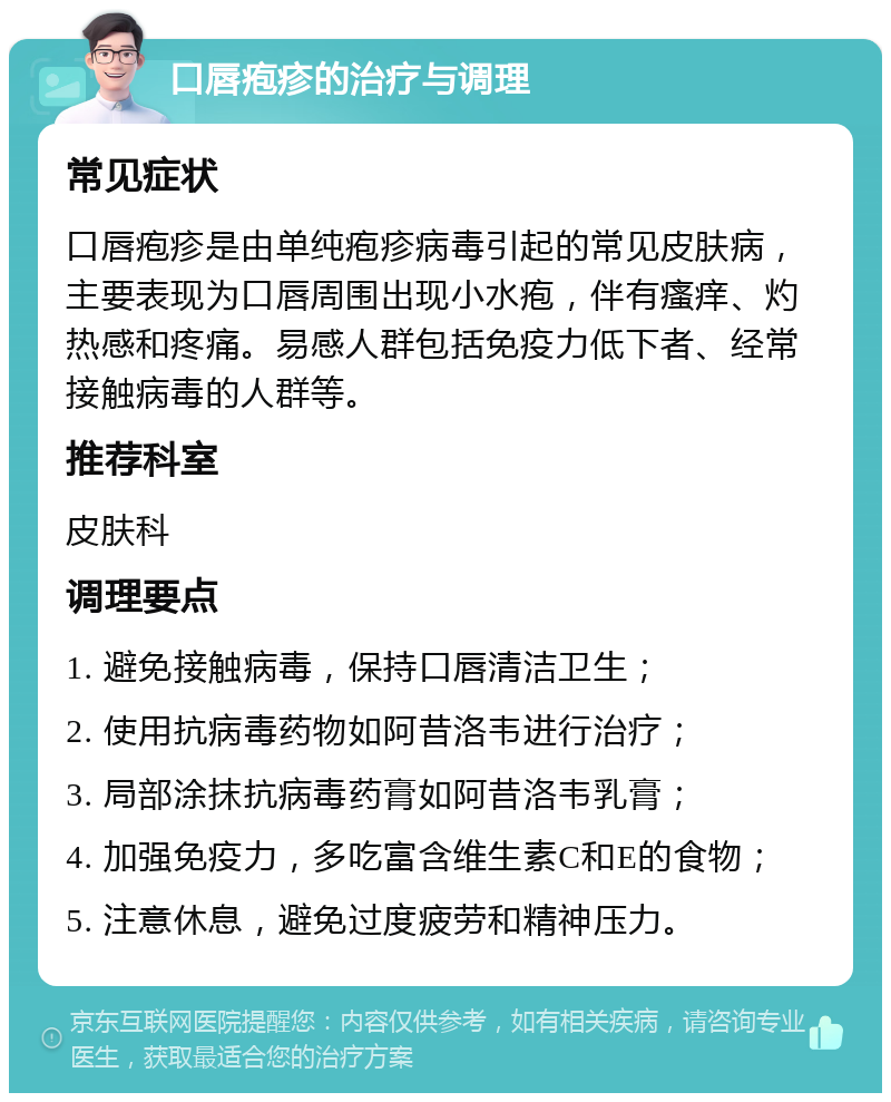 口唇疱疹的治疗与调理 常见症状 口唇疱疹是由单纯疱疹病毒引起的常见皮肤病，主要表现为口唇周围出现小水疱，伴有瘙痒、灼热感和疼痛。易感人群包括免疫力低下者、经常接触病毒的人群等。 推荐科室 皮肤科 调理要点 1. 避免接触病毒，保持口唇清洁卫生； 2. 使用抗病毒药物如阿昔洛韦进行治疗； 3. 局部涂抹抗病毒药膏如阿昔洛韦乳膏； 4. 加强免疫力，多吃富含维生素C和E的食物； 5. 注意休息，避免过度疲劳和精神压力。