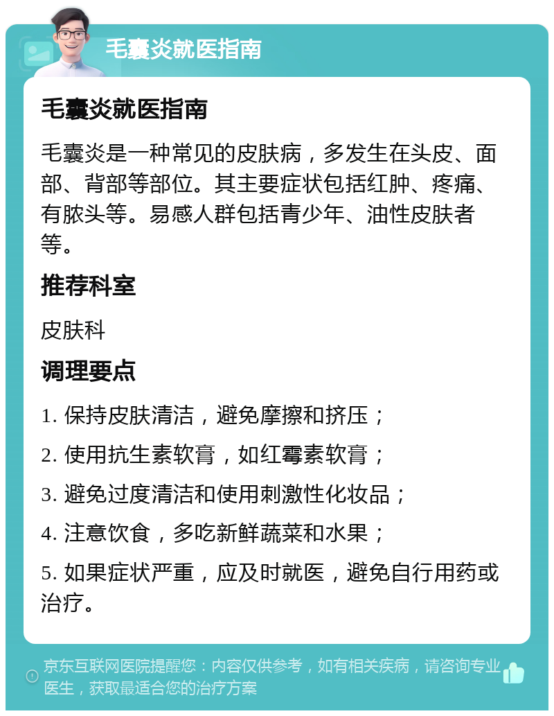 毛囊炎就医指南 毛囊炎就医指南 毛囊炎是一种常见的皮肤病，多发生在头皮、面部、背部等部位。其主要症状包括红肿、疼痛、有脓头等。易感人群包括青少年、油性皮肤者等。 推荐科室 皮肤科 调理要点 1. 保持皮肤清洁，避免摩擦和挤压； 2. 使用抗生素软膏，如红霉素软膏； 3. 避免过度清洁和使用刺激性化妆品； 4. 注意饮食，多吃新鲜蔬菜和水果； 5. 如果症状严重，应及时就医，避免自行用药或治疗。