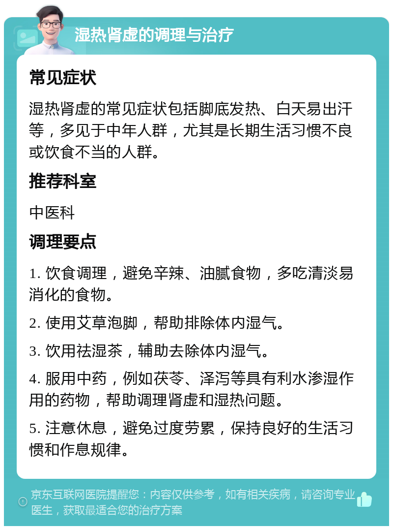 湿热肾虚的调理与治疗 常见症状 湿热肾虚的常见症状包括脚底发热、白天易出汗等，多见于中年人群，尤其是长期生活习惯不良或饮食不当的人群。 推荐科室 中医科 调理要点 1. 饮食调理，避免辛辣、油腻食物，多吃清淡易消化的食物。 2. 使用艾草泡脚，帮助排除体内湿气。 3. 饮用祛湿茶，辅助去除体内湿气。 4. 服用中药，例如茯苓、泽泻等具有利水渗湿作用的药物，帮助调理肾虚和湿热问题。 5. 注意休息，避免过度劳累，保持良好的生活习惯和作息规律。