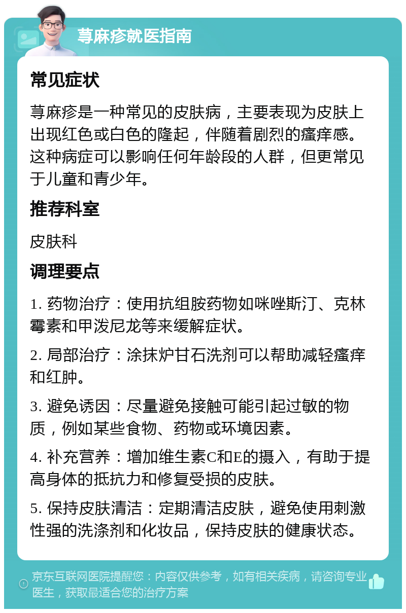 荨麻疹就医指南 常见症状 荨麻疹是一种常见的皮肤病，主要表现为皮肤上出现红色或白色的隆起，伴随着剧烈的瘙痒感。这种病症可以影响任何年龄段的人群，但更常见于儿童和青少年。 推荐科室 皮肤科 调理要点 1. 药物治疗：使用抗组胺药物如咪唑斯汀、克林霉素和甲泼尼龙等来缓解症状。 2. 局部治疗：涂抹炉甘石洗剂可以帮助减轻瘙痒和红肿。 3. 避免诱因：尽量避免接触可能引起过敏的物质，例如某些食物、药物或环境因素。 4. 补充营养：增加维生素C和E的摄入，有助于提高身体的抵抗力和修复受损的皮肤。 5. 保持皮肤清洁：定期清洁皮肤，避免使用刺激性强的洗涤剂和化妆品，保持皮肤的健康状态。