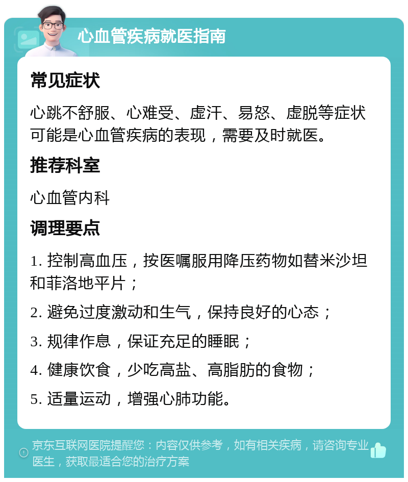 心血管疾病就医指南 常见症状 心跳不舒服、心难受、虚汗、易怒、虚脱等症状可能是心血管疾病的表现，需要及时就医。 推荐科室 心血管内科 调理要点 1. 控制高血压，按医嘱服用降压药物如替米沙坦和菲洛地平片； 2. 避免过度激动和生气，保持良好的心态； 3. 规律作息，保证充足的睡眠； 4. 健康饮食，少吃高盐、高脂肪的食物； 5. 适量运动，增强心肺功能。