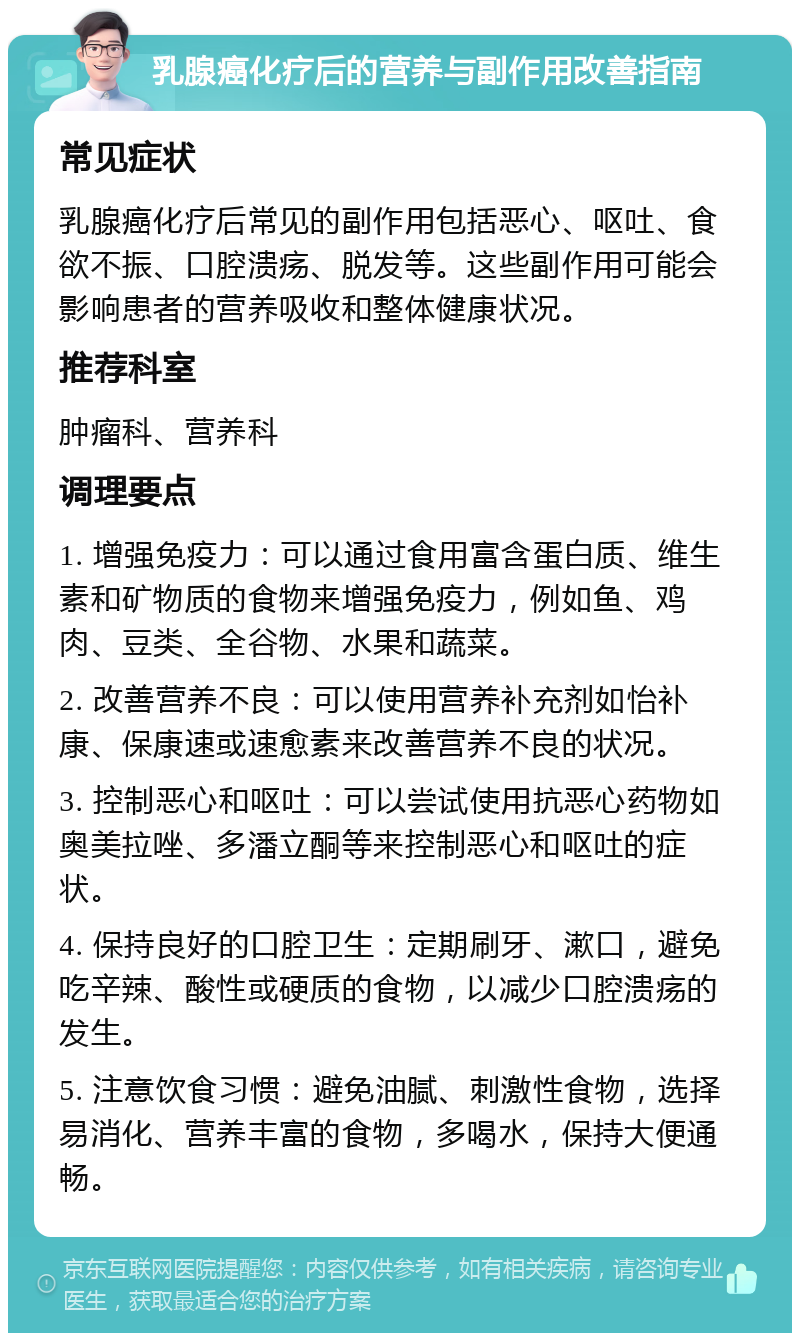 乳腺癌化疗后的营养与副作用改善指南 常见症状 乳腺癌化疗后常见的副作用包括恶心、呕吐、食欲不振、口腔溃疡、脱发等。这些副作用可能会影响患者的营养吸收和整体健康状况。 推荐科室 肿瘤科、营养科 调理要点 1. 增强免疫力：可以通过食用富含蛋白质、维生素和矿物质的食物来增强免疫力，例如鱼、鸡肉、豆类、全谷物、水果和蔬菜。 2. 改善营养不良：可以使用营养补充剂如怡补康、保康速或速愈素来改善营养不良的状况。 3. 控制恶心和呕吐：可以尝试使用抗恶心药物如奥美拉唑、多潘立酮等来控制恶心和呕吐的症状。 4. 保持良好的口腔卫生：定期刷牙、漱口，避免吃辛辣、酸性或硬质的食物，以减少口腔溃疡的发生。 5. 注意饮食习惯：避免油腻、刺激性食物，选择易消化、营养丰富的食物，多喝水，保持大便通畅。