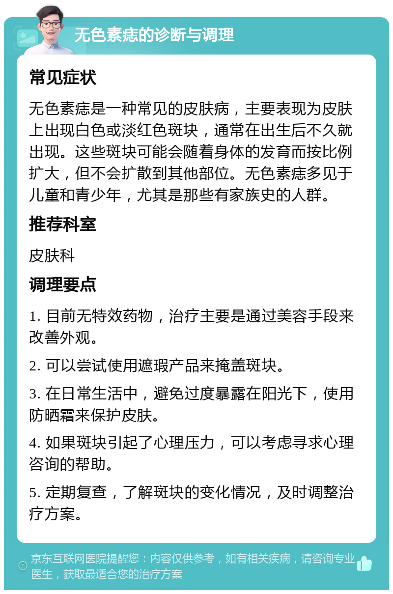 无色素痣的诊断与调理 常见症状 无色素痣是一种常见的皮肤病，主要表现为皮肤上出现白色或淡红色斑块，通常在出生后不久就出现。这些斑块可能会随着身体的发育而按比例扩大，但不会扩散到其他部位。无色素痣多见于儿童和青少年，尤其是那些有家族史的人群。 推荐科室 皮肤科 调理要点 1. 目前无特效药物，治疗主要是通过美容手段来改善外观。 2. 可以尝试使用遮瑕产品来掩盖斑块。 3. 在日常生活中，避免过度暴露在阳光下，使用防晒霜来保护皮肤。 4. 如果斑块引起了心理压力，可以考虑寻求心理咨询的帮助。 5. 定期复查，了解斑块的变化情况，及时调整治疗方案。