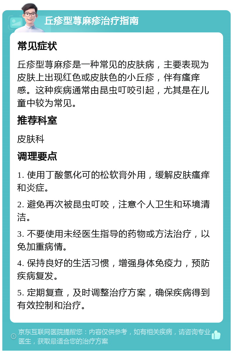 丘疹型荨麻疹治疗指南 常见症状 丘疹型荨麻疹是一种常见的皮肤病，主要表现为皮肤上出现红色或皮肤色的小丘疹，伴有瘙痒感。这种疾病通常由昆虫叮咬引起，尤其是在儿童中较为常见。 推荐科室 皮肤科 调理要点 1. 使用丁酸氢化可的松软膏外用，缓解皮肤瘙痒和炎症。 2. 避免再次被昆虫叮咬，注意个人卫生和环境清洁。 3. 不要使用未经医生指导的药物或方法治疗，以免加重病情。 4. 保持良好的生活习惯，增强身体免疫力，预防疾病复发。 5. 定期复查，及时调整治疗方案，确保疾病得到有效控制和治疗。