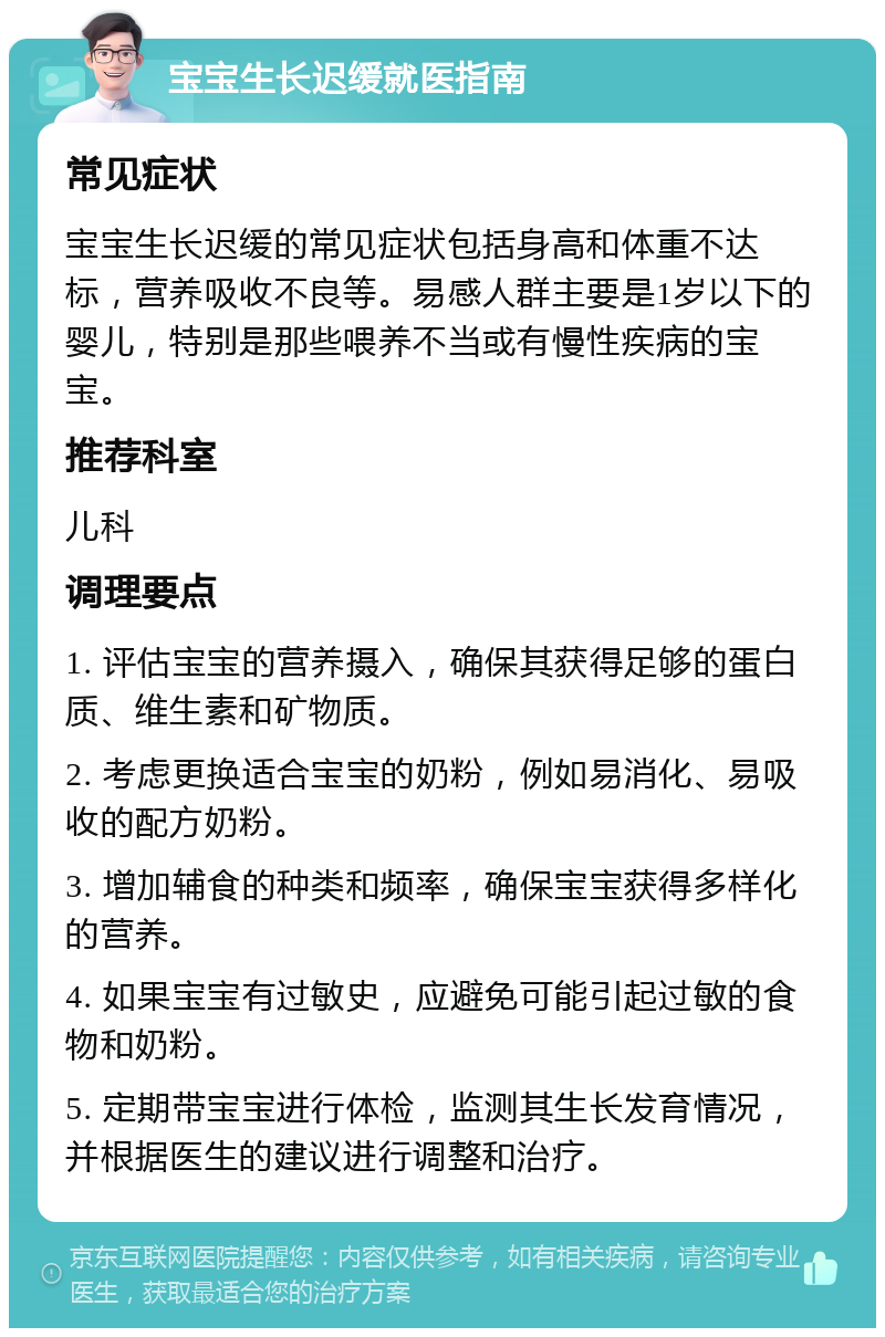 宝宝生长迟缓就医指南 常见症状 宝宝生长迟缓的常见症状包括身高和体重不达标，营养吸收不良等。易感人群主要是1岁以下的婴儿，特别是那些喂养不当或有慢性疾病的宝宝。 推荐科室 儿科 调理要点 1. 评估宝宝的营养摄入，确保其获得足够的蛋白质、维生素和矿物质。 2. 考虑更换适合宝宝的奶粉，例如易消化、易吸收的配方奶粉。 3. 增加辅食的种类和频率，确保宝宝获得多样化的营养。 4. 如果宝宝有过敏史，应避免可能引起过敏的食物和奶粉。 5. 定期带宝宝进行体检，监测其生长发育情况，并根据医生的建议进行调整和治疗。