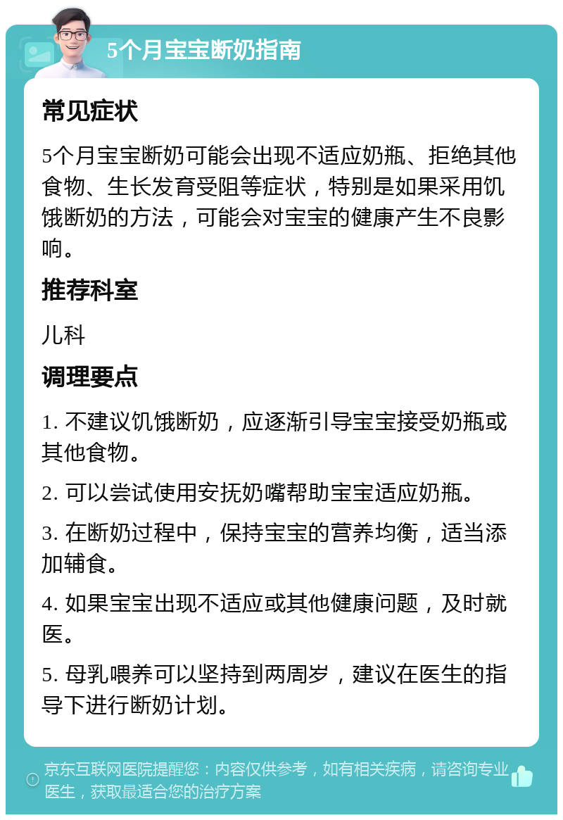 5个月宝宝断奶指南 常见症状 5个月宝宝断奶可能会出现不适应奶瓶、拒绝其他食物、生长发育受阻等症状，特别是如果采用饥饿断奶的方法，可能会对宝宝的健康产生不良影响。 推荐科室 儿科 调理要点 1. 不建议饥饿断奶，应逐渐引导宝宝接受奶瓶或其他食物。 2. 可以尝试使用安抚奶嘴帮助宝宝适应奶瓶。 3. 在断奶过程中，保持宝宝的营养均衡，适当添加辅食。 4. 如果宝宝出现不适应或其他健康问题，及时就医。 5. 母乳喂养可以坚持到两周岁，建议在医生的指导下进行断奶计划。